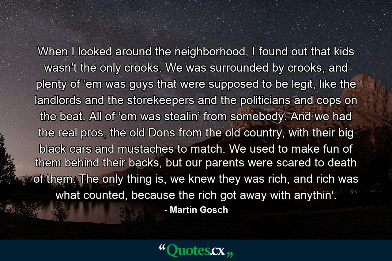 When I looked around the neighborhood, I found out that kids wasn’t the only crooks. We was surrounded by crooks, and plenty of ’em was guys that were supposed to be legit, like the landlords and the storekeepers and the politicians and cops on the beat. All of ‘em was stealin’ from somebody. And we had the real pros, the old Dons from the old country, with their big black cars and mustaches to match. We used to make fun of them behind their backs, but our parents were scared to death of them. The only thing is, we knew they was rich, and rich was what counted, because the rich got away with anythin'. - Quote by Martin Gosch