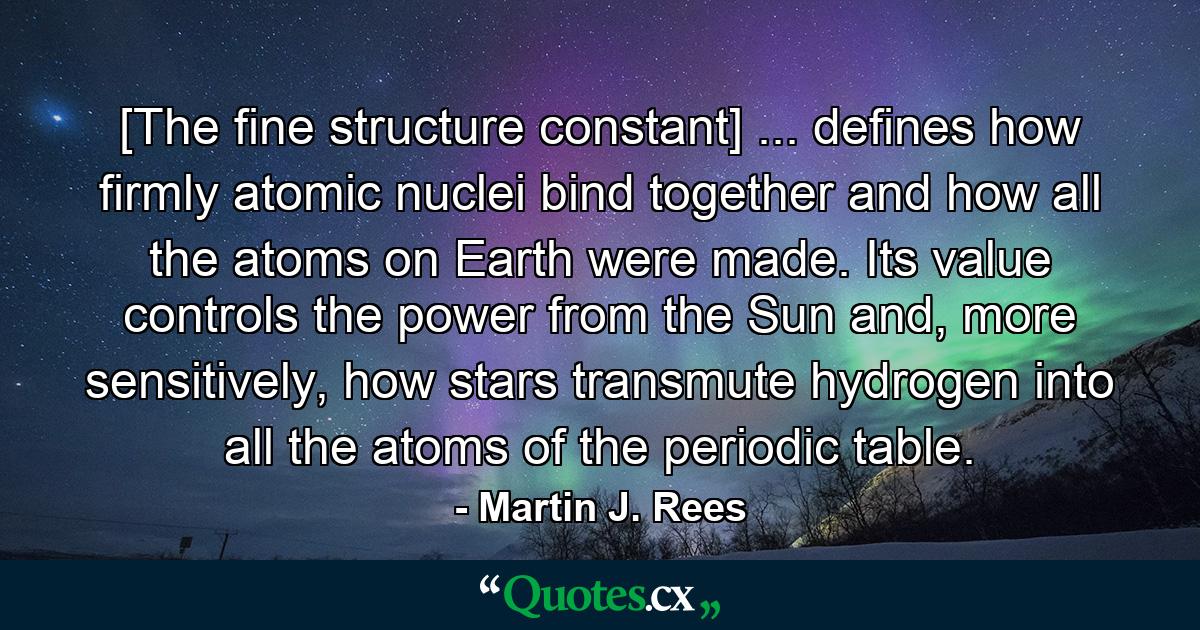 [The fine structure constant] ... defines how firmly atomic nuclei bind together and how all the atoms on Earth were made. Its value controls the power from the Sun and, more sensitively, how stars transmute hydrogen into all the atoms of the periodic table. - Quote by Martin J. Rees