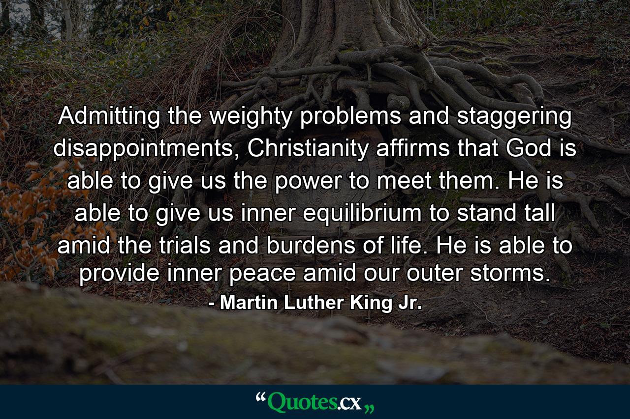 Admitting the weighty problems and staggering disappointments, Christianity affirms that God is able to give us the power to meet them. He is able to give us inner equilibrium to stand tall amid the trials and burdens of life. He is able to provide inner peace amid our outer storms. - Quote by Martin Luther King Jr.