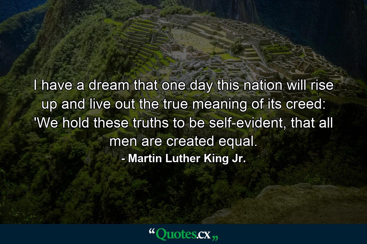 I have a dream that one day this nation will rise up and live out the true meaning of its creed: 'We hold these truths to be self-evident, that all men are created equal. - Quote by Martin Luther King Jr.