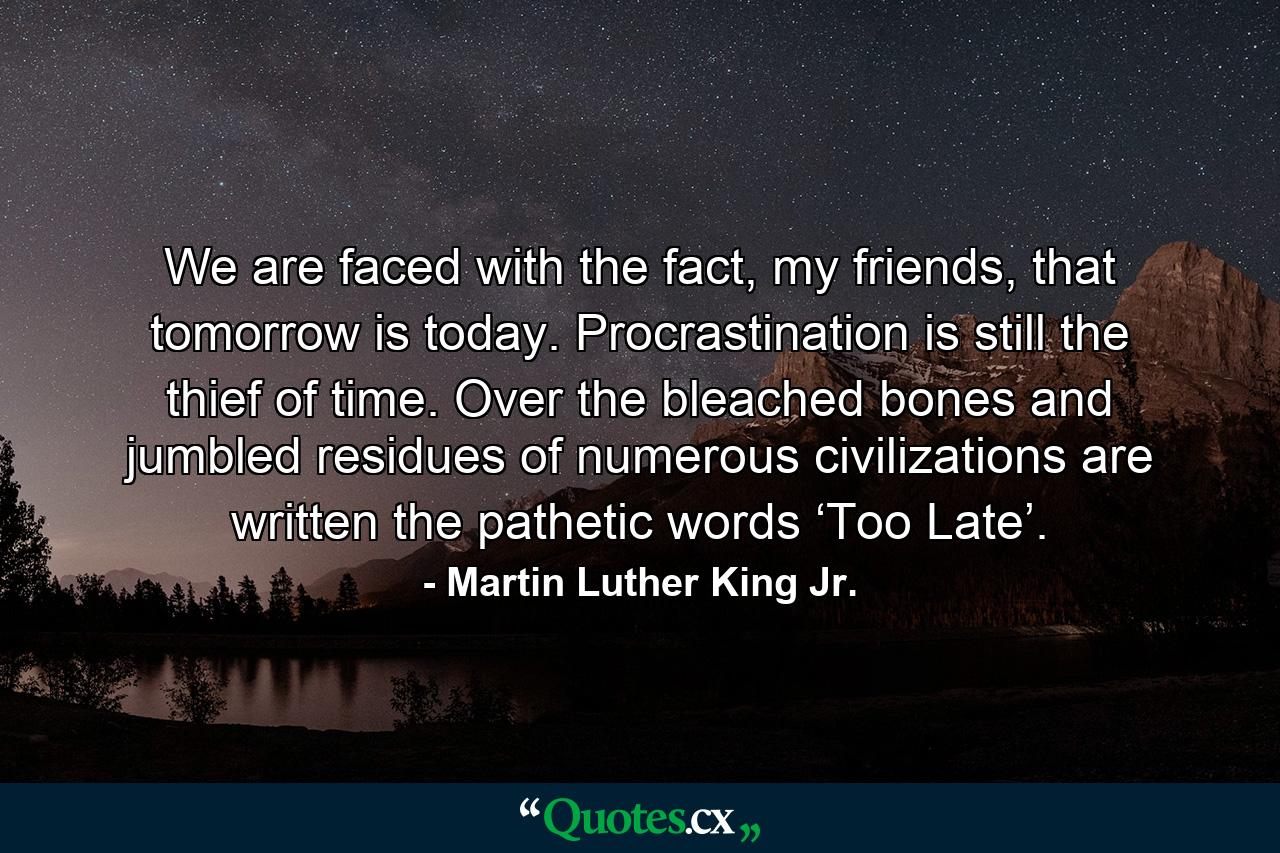 We are faced with the fact, my friends, that tomorrow is today. Procrastination is still the thief of time. Over the bleached bones and jumbled residues of numerous civilizations are written the pathetic words ‘Too Late’. - Quote by Martin Luther King Jr.