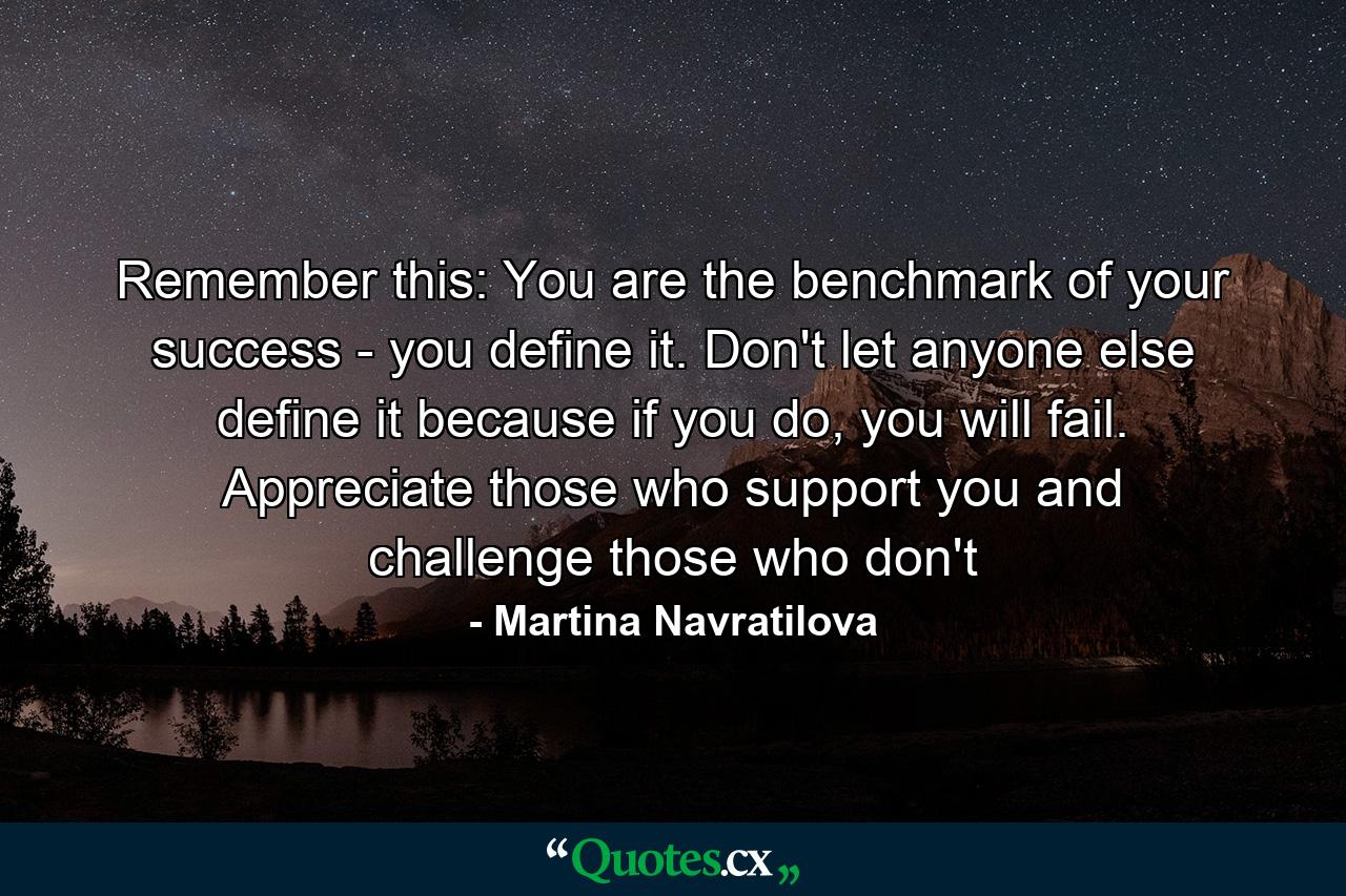 Remember this: You are the benchmark of your success - you define it. Don't let anyone else define it because if you do, you will fail. Appreciate those who support you and challenge those who don't - Quote by Martina Navratilova