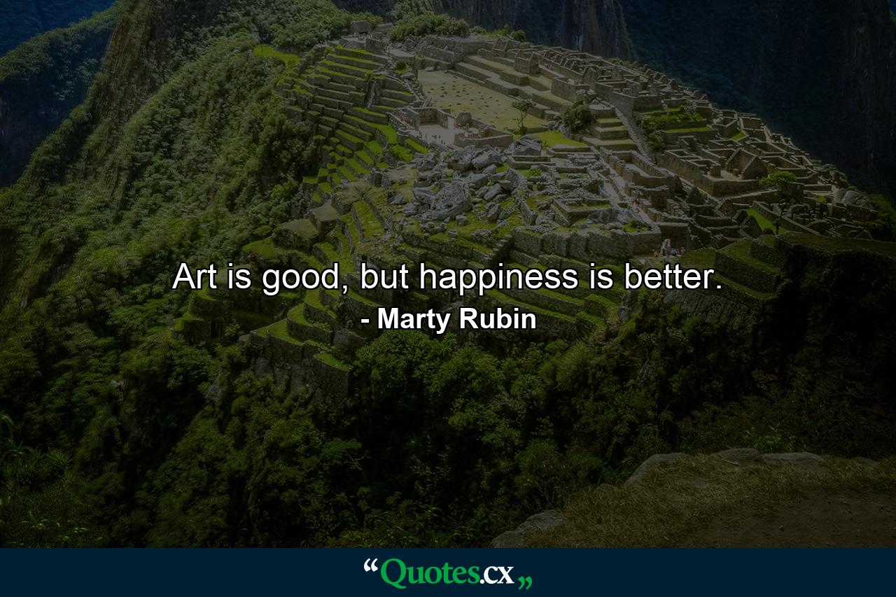 Art is good, but happiness is better. - Quote by Marty Rubin