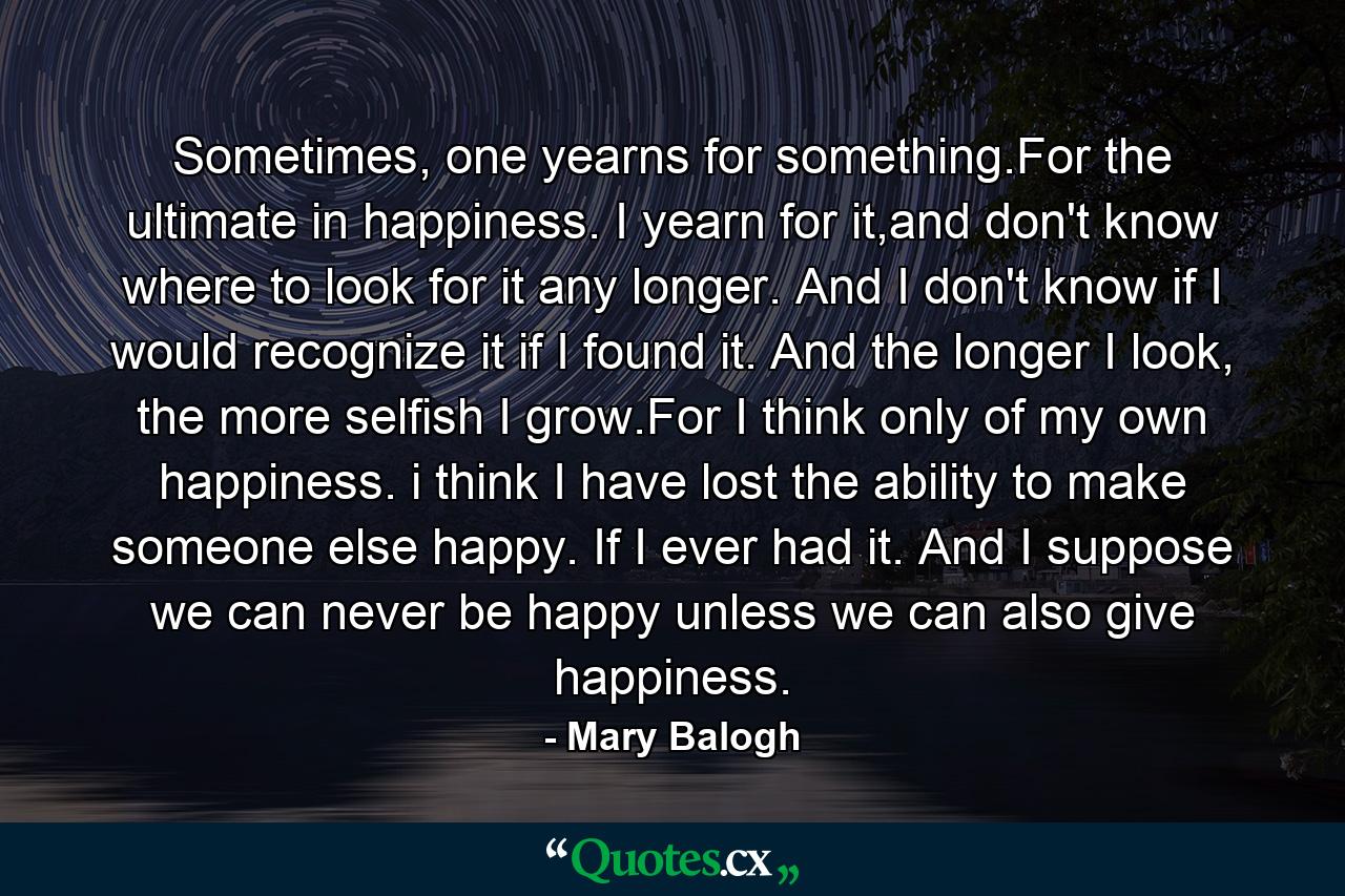 Sometimes, one yearns for something.For the ultimate in happiness. I yearn for it,and don't know where to look for it any longer. And I don't know if I would recognize it if I found it. And the longer I look, the more selfish I grow.For I think only of my own happiness. i think I have lost the ability to make someone else happy. If I ever had it. And I suppose we can never be happy unless we can also give happiness. - Quote by Mary Balogh