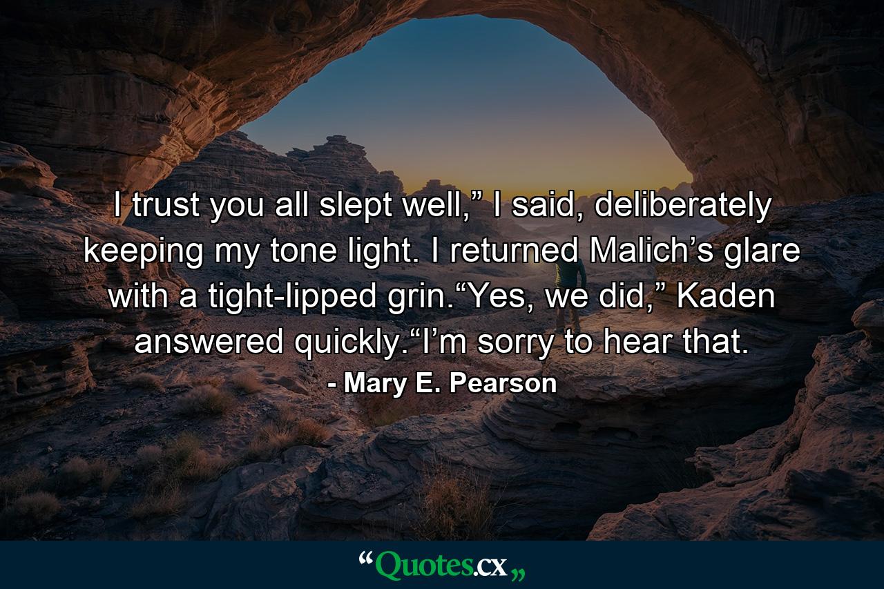 I trust you all slept well,” I said, deliberately keeping my tone light. I returned Malich’s glare with a tight-lipped grin.“Yes, we did,” Kaden answered quickly.“I’m sorry to hear that. - Quote by Mary E. Pearson