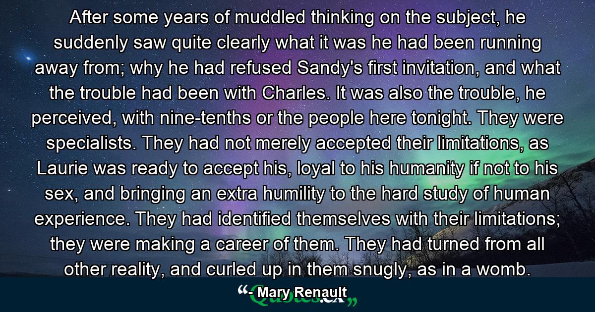 After some years of muddled thinking on the subject, he suddenly saw quite clearly what it was he had been running away from; why he had refused Sandy's first invitation, and what the trouble had been with Charles. It was also the trouble, he perceived, with nine-tenths or the people here tonight. They were specialists. They had not merely accepted their limitations, as Laurie was ready to accept his, loyal to his humanity if not to his sex, and bringing an extra humility to the hard study of human experience. They had identified themselves with their limitations; they were making a career of them. They had turned from all other reality, and curled up in them snugly, as in a womb. - Quote by Mary Renault