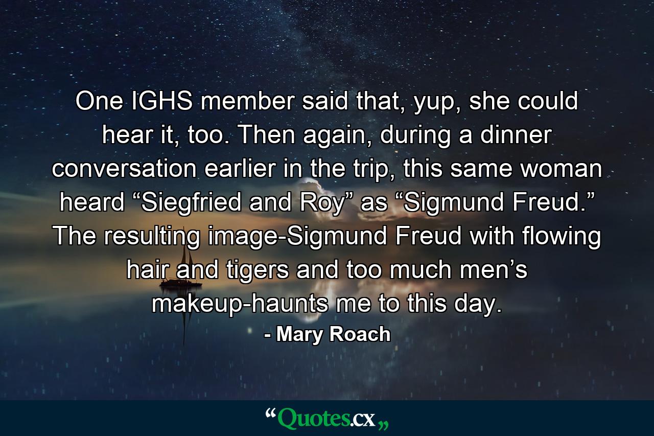 One IGHS member said that, yup, she could hear it, too. Then again, during a dinner conversation earlier in the trip, this same woman heard “Siegfried and Roy” as “Sigmund Freud.” The resulting image-Sigmund Freud with flowing hair and tigers and too much men’s makeup-haunts me to this day. - Quote by Mary Roach