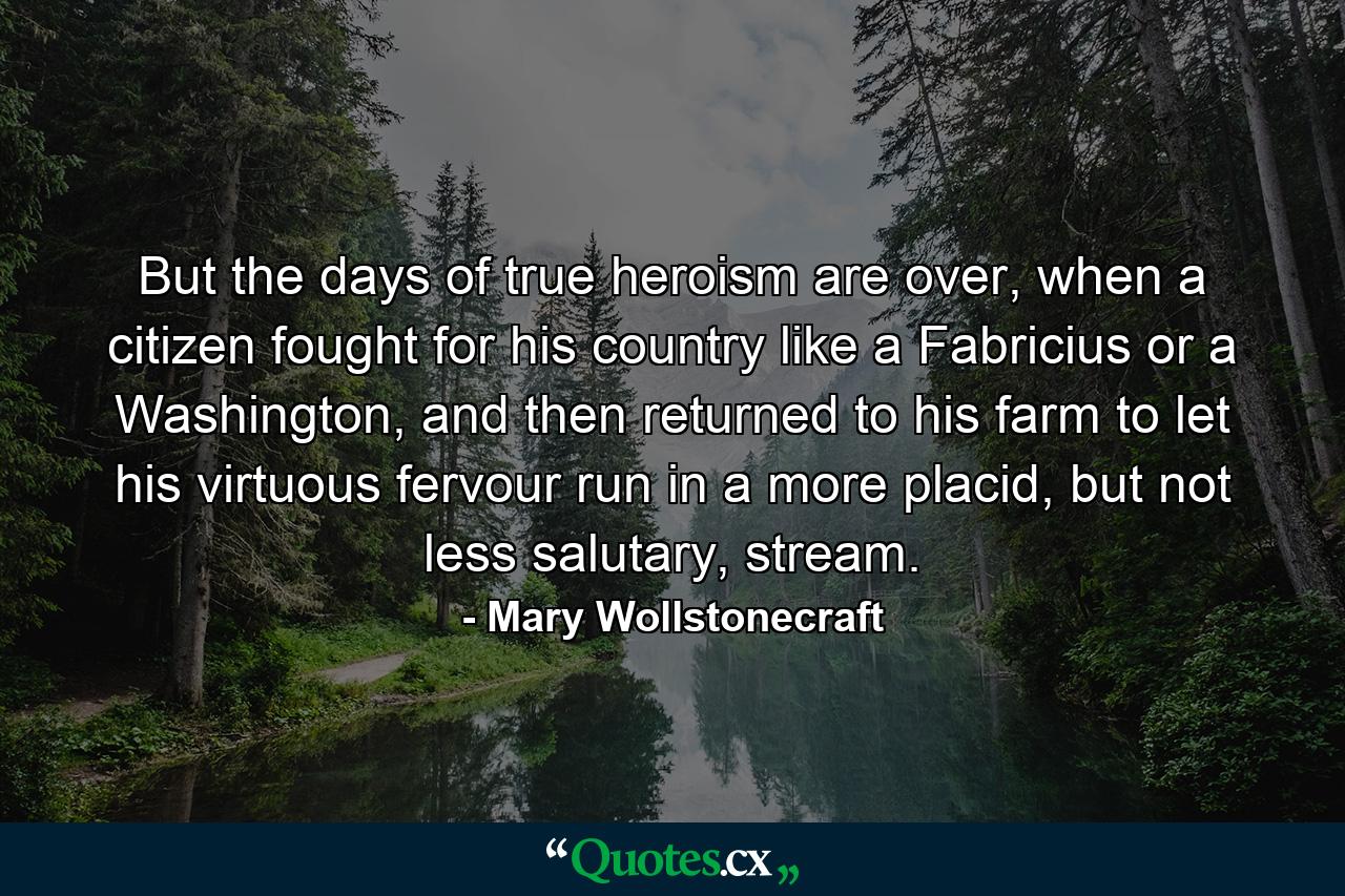 But the days of true heroism are over, when a citizen fought for his country like a Fabricius or a Washington, and then returned to his farm to let his virtuous fervour run in a more placid, but not less salutary, stream. - Quote by Mary Wollstonecraft