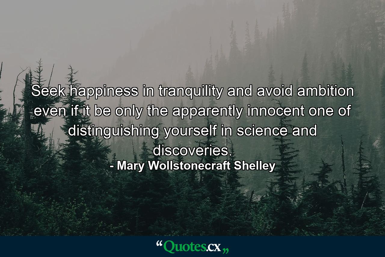 Seek happiness in tranquility and avoid ambition even if it be only the apparently innocent one of distinguishing yourself in science and discoveries. - Quote by Mary Wollstonecraft Shelley