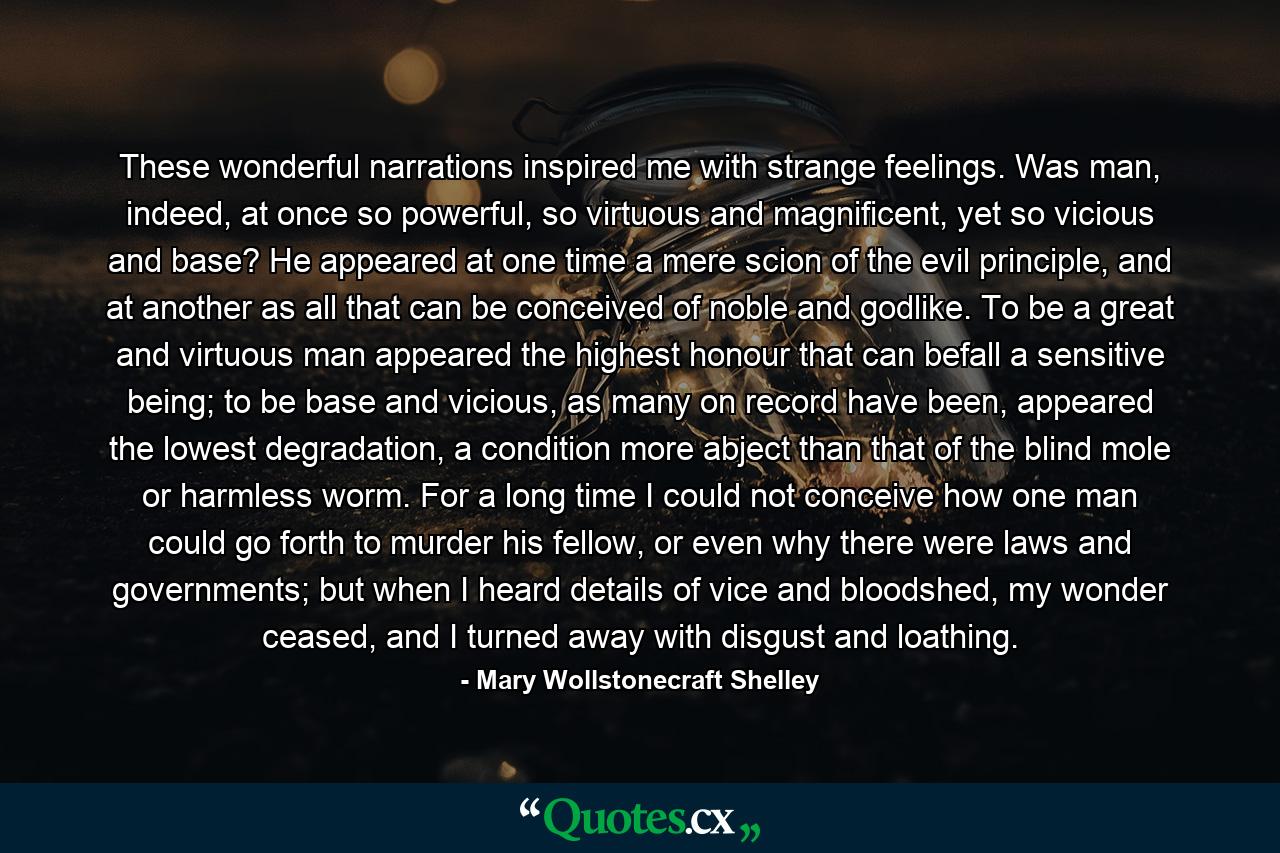 These wonderful narrations inspired me with strange feelings. Was man, indeed, at once so powerful, so virtuous and magnificent, yet so vicious and base? He appeared at one time a mere scion of the evil principle, and at another as all that can be conceived of noble and godlike. To be a great and virtuous man appeared the highest honour that can befall a sensitive being; to be base and vicious, as many on record have been, appeared the lowest degradation, a condition more abject than that of the blind mole or harmless worm. For a long time I could not conceive how one man could go forth to murder his fellow, or even why there were laws and governments; but when I heard details of vice and bloodshed, my wonder ceased, and I turned away with disgust and loathing. - Quote by Mary Wollstonecraft Shelley