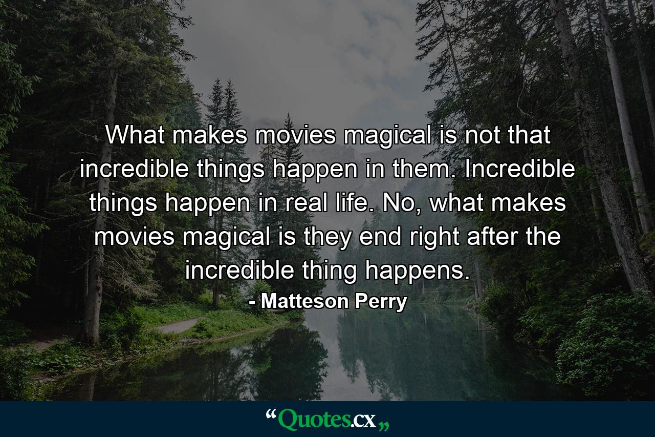 What makes movies magical is not that incredible things happen in them. Incredible things happen in real life. No, what makes movies magical is they end right after the incredible thing happens. - Quote by Matteson Perry