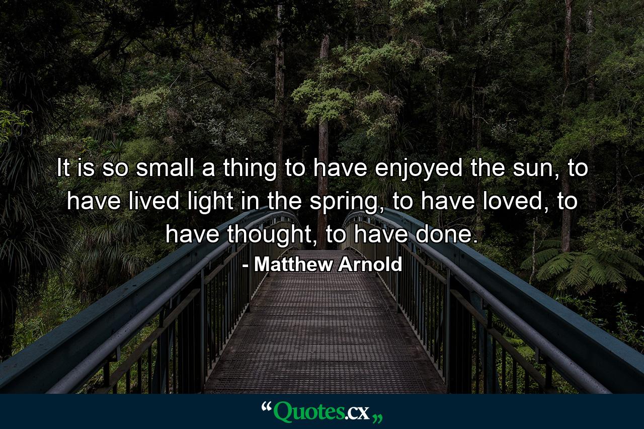 It is so small a thing to have enjoyed the sun, to have lived light in the spring, to have loved, to have thought, to have done. - Quote by Matthew Arnold