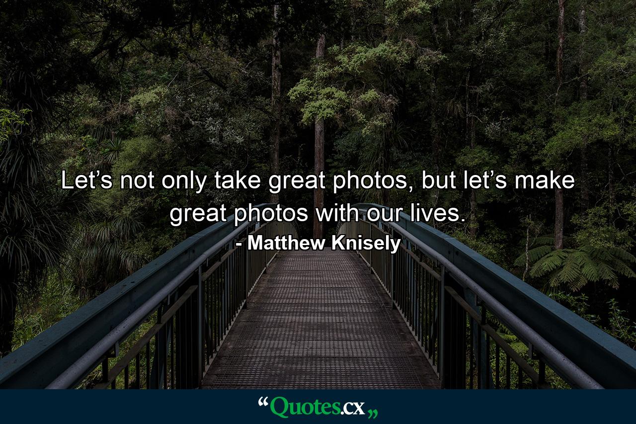 Let’s not only take great photos, but let’s make great photos with our lives. - Quote by Matthew Knisely