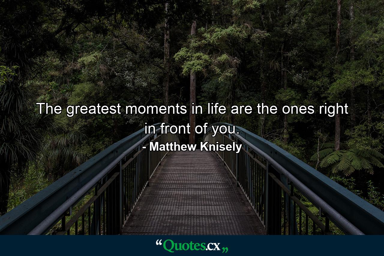 The greatest moments in life are the ones right in front of you. - Quote by Matthew Knisely