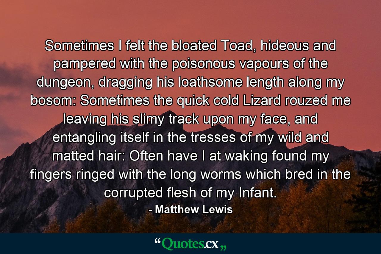 Sometimes I felt the bloated Toad, hideous and pampered with the poisonous vapours of the dungeon, dragging his loathsome length along my bosom: Sometimes the quick cold Lizard rouzed me leaving his slimy track upon my face, and entangling itself in the tresses of my wild and matted hair: Often have I at waking found my fingers ringed with the long worms which bred in the corrupted flesh of my Infant. - Quote by Matthew Lewis