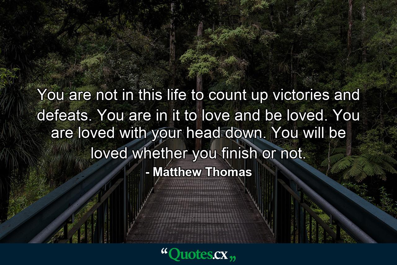 You are not in this life to count up victories and defeats. You are in it to love and be loved. You are loved with your head down. You will be loved whether you finish or not. - Quote by Matthew Thomas