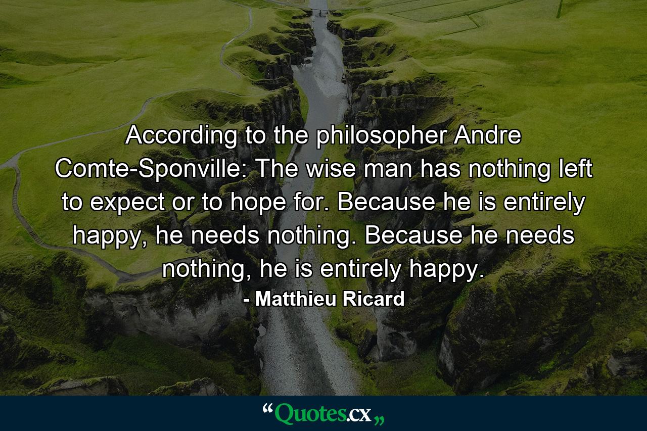 According to the philosopher Andre Comte-Sponville: The wise man has nothing left to expect or to hope for. Because he is entirely happy, he needs nothing. Because he needs nothing, he is entirely happy. - Quote by Matthieu Ricard