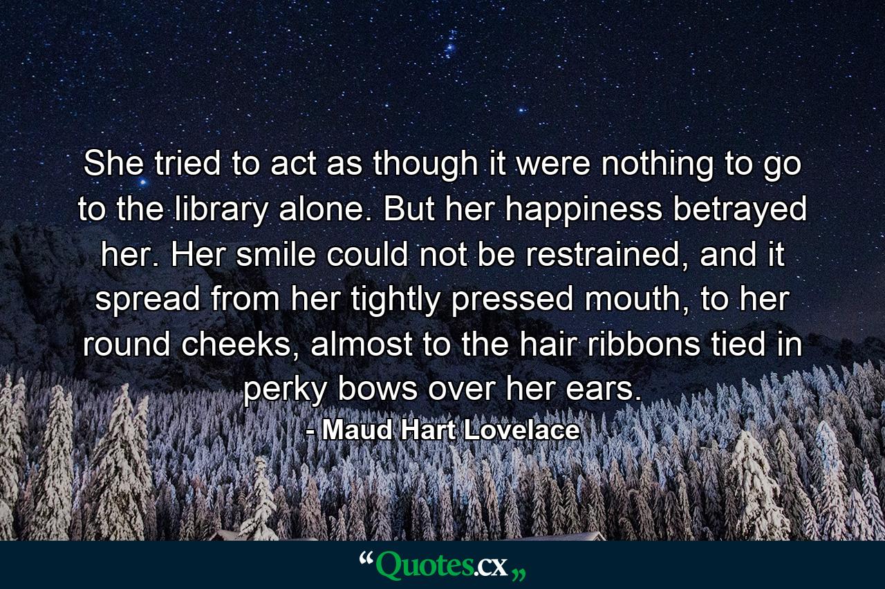 She tried to act as though it were nothing to go to the library alone. But her happiness betrayed her. Her smile could not be restrained, and it spread from her tightly pressed mouth, to her round cheeks, almost to the hair ribbons tied in perky bows over her ears. - Quote by Maud Hart Lovelace