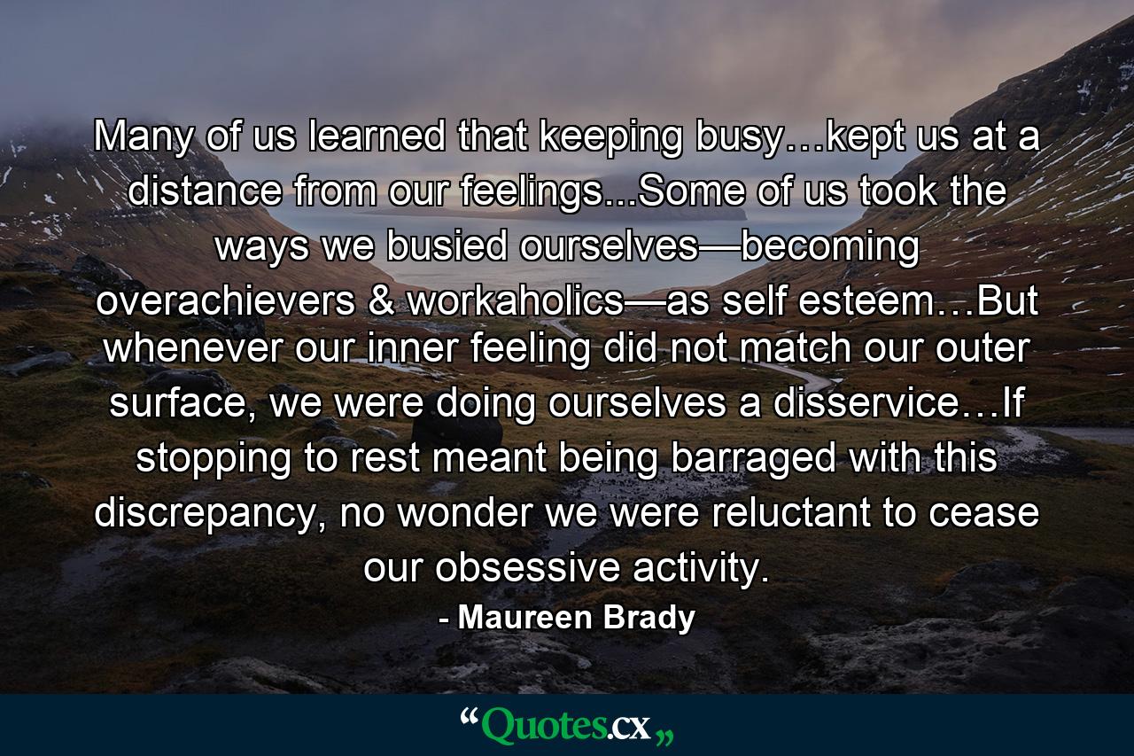 Many of us learned that keeping busy…kept us at a distance from our feelings...Some of us took the ways we busied ourselves—becoming overachievers & workaholics—as self esteem…But whenever our inner feeling did not match our outer surface, we were doing ourselves a disservice…If stopping to rest meant being barraged with this discrepancy, no wonder we were reluctant to cease our obsessive activity. - Quote by Maureen Brady