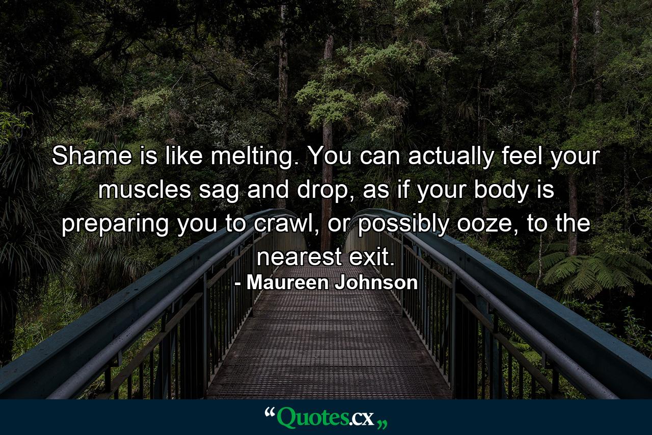 Shame is like melting. You can actually feel your muscles sag and drop, as if your body is preparing you to crawl, or possibly ooze, to the nearest exit. - Quote by Maureen Johnson