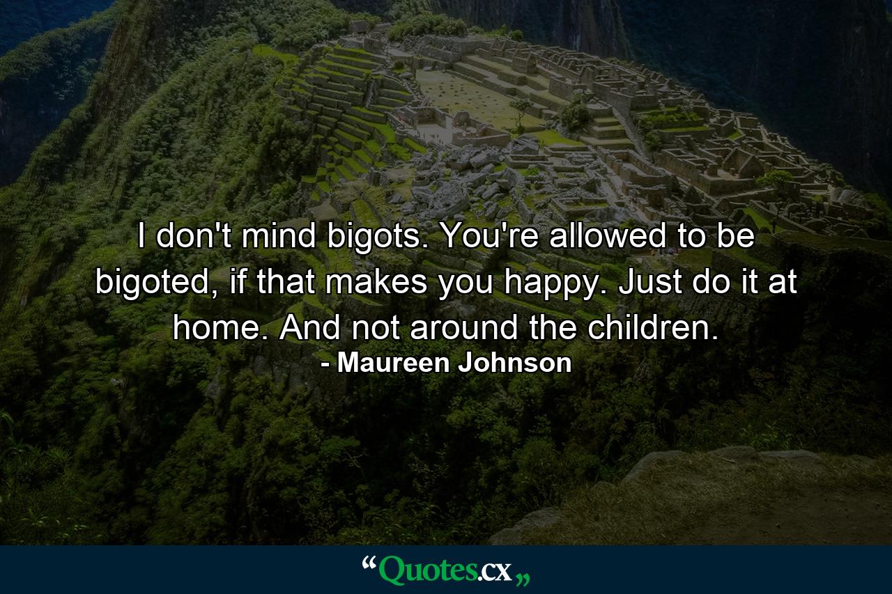 I don't mind bigots. You're allowed to be bigoted, if that makes you happy. Just do it at home. And not around the children. - Quote by Maureen Johnson