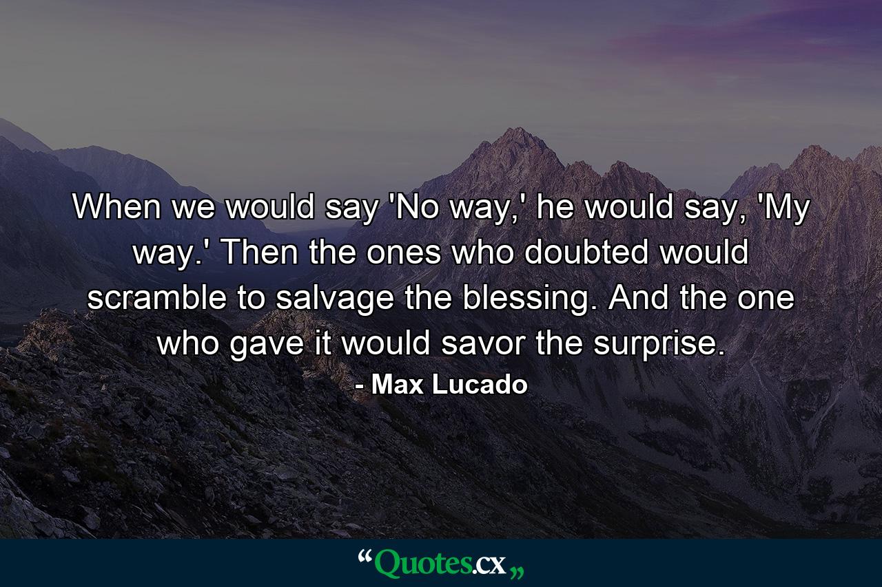 When we would say 'No way,' he would say, 'My way.' Then the ones who doubted would scramble to salvage the blessing. And the one who gave it would savor the surprise. - Quote by Max Lucado