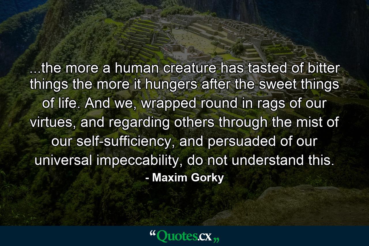 ...the more a human creature has tasted of bitter things the more it hungers after the sweet things of life. And we, wrapped round in rags of our virtues, and regarding others through the mist of our self-sufficiency, and persuaded of our universal impeccability, do not understand this. - Quote by Maxim Gorky