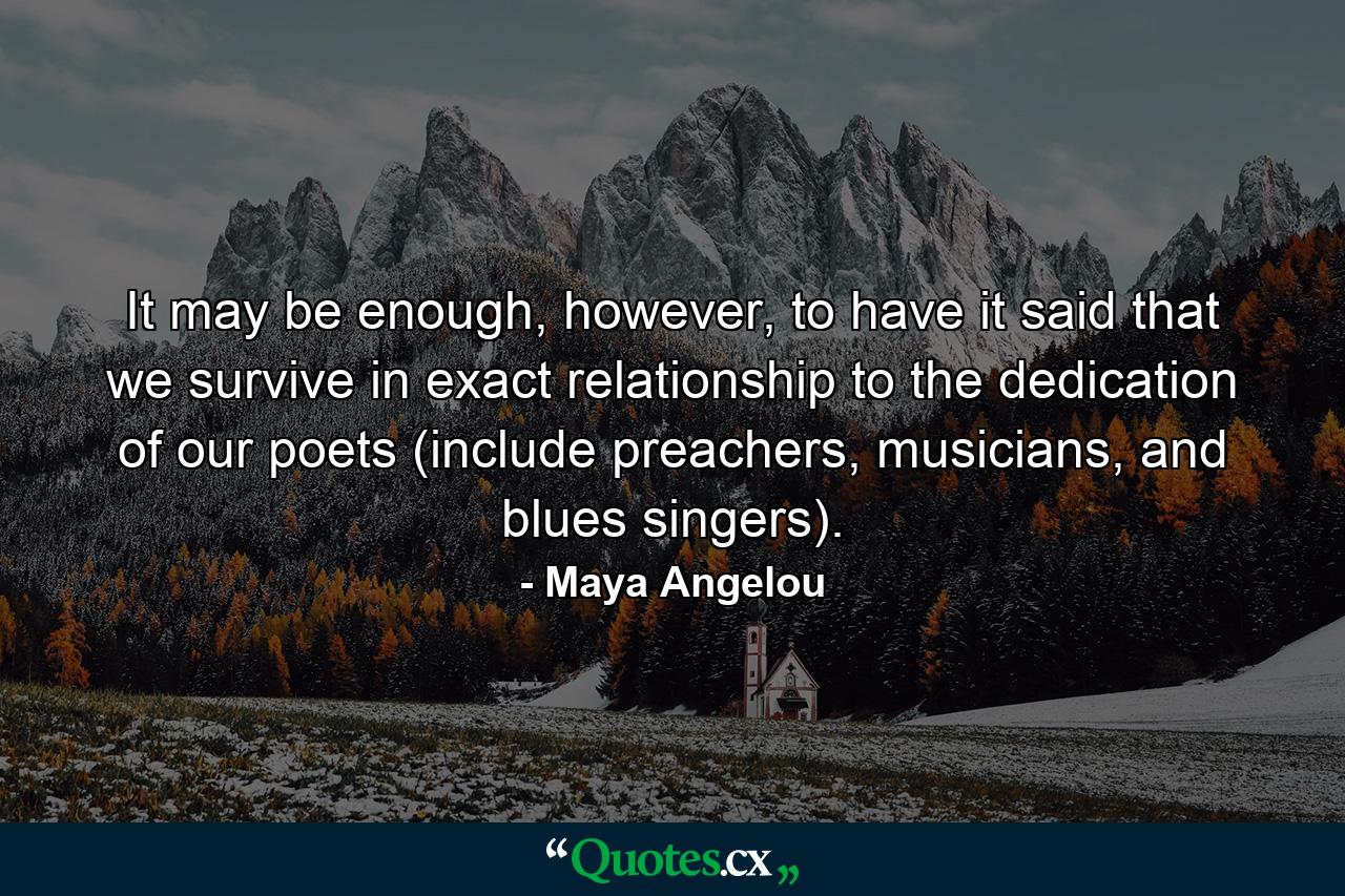 It may be enough, however, to have it said that we survive in exact relationship to the dedication of our poets (include preachers, musicians, and blues singers). - Quote by Maya Angelou