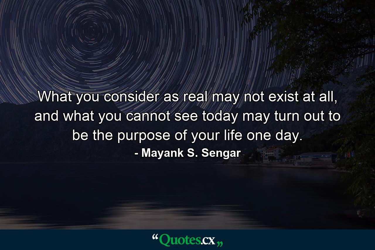 What you consider as real may not exist at all, and what you cannot see today may turn out to be the purpose of your life one day. - Quote by Mayank S. Sengar