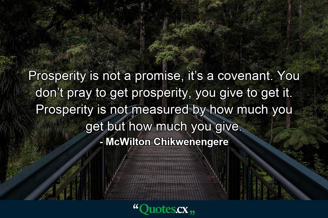 Prosperity is not a promise, it’s a covenant. You don’t pray to get prosperity, you give to get it. Prosperity is not measured by how much you get but how much you give. - Quote by McWilton Chikwenengere