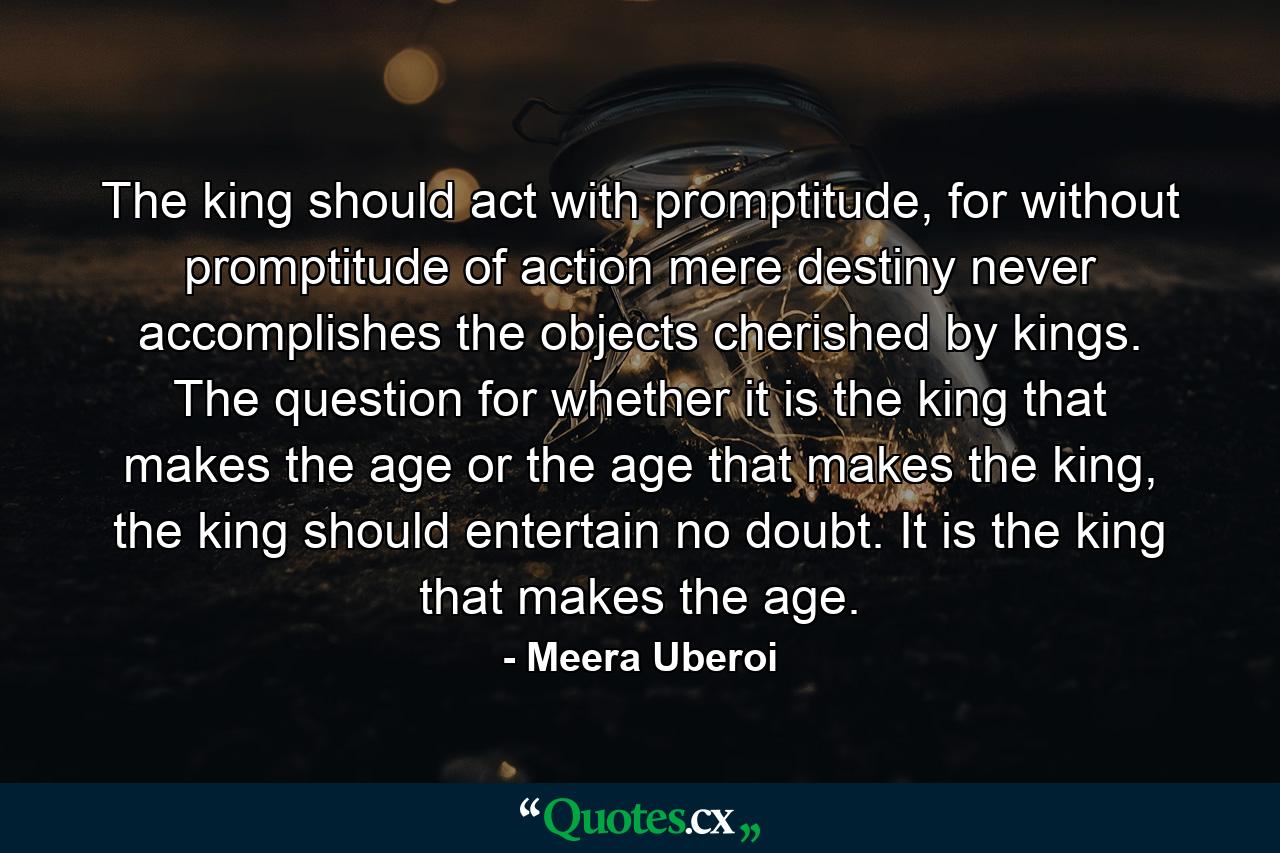 The king should act with promptitude, for without promptitude of action mere destiny never accomplishes the objects cherished by kings. The question for whether it is the king that makes the age or the age that makes the king, the king should entertain no doubt. It is the king that makes the age. - Quote by Meera Uberoi