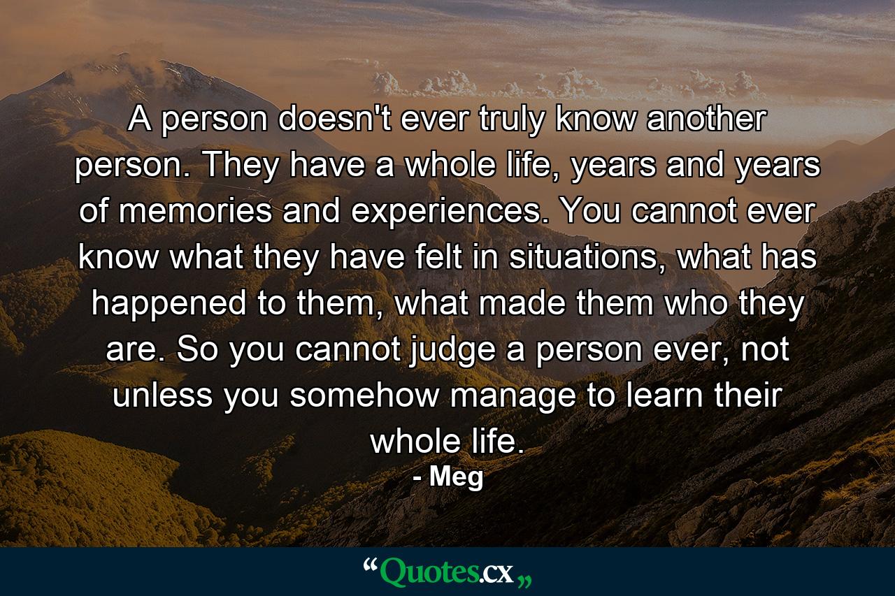 A person doesn't ever truly know another person. They have a whole life, years and years of memories and experiences. You cannot ever know what they have felt in situations, what has happened to them, what made them who they are. So you cannot judge a person ever, not unless you somehow manage to learn their whole life. - Quote by Meg