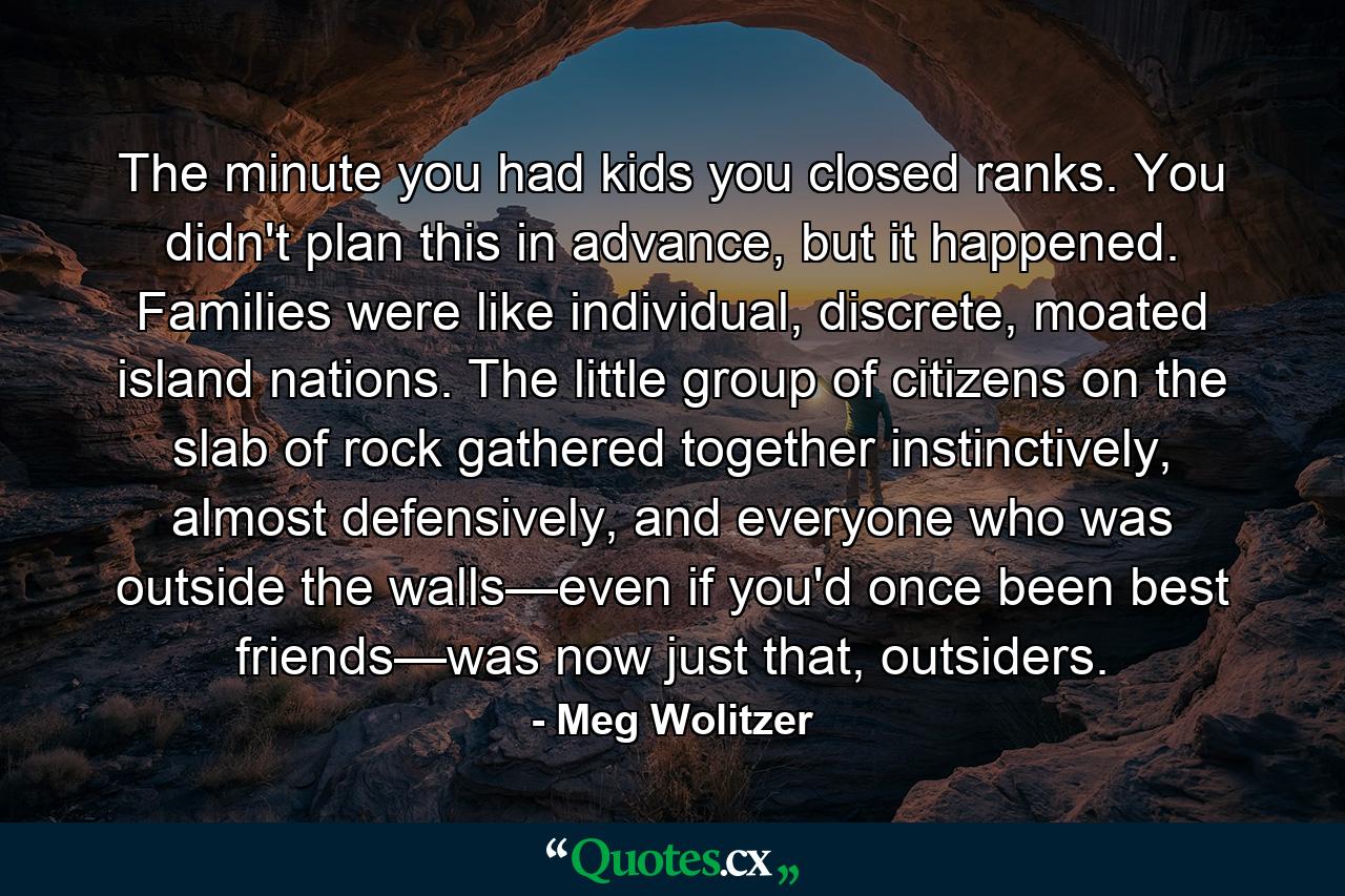 The minute you had kids you closed ranks. You didn't plan this in advance, but it happened. Families were like individual, discrete, moated island nations. The little group of citizens on the slab of rock gathered together instinctively, almost defensively, and everyone who was outside the walls—even if you'd once been best friends—was now just that, outsiders. - Quote by Meg Wolitzer