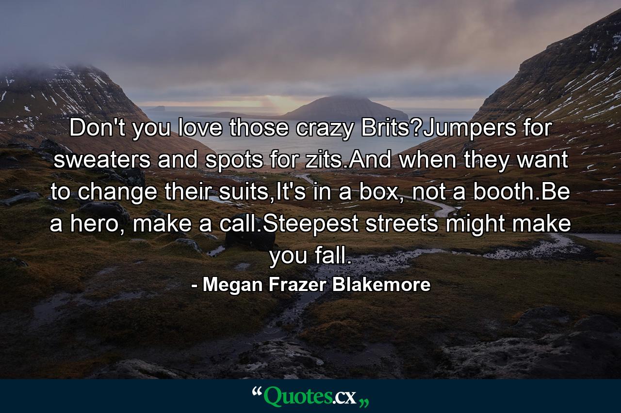 Don't you love those crazy Brits?Jumpers for sweaters and spots for zits.And when they want to change their suits,It's in a box, not a booth.Be a hero, make a call.Steepest streets might make you fall. - Quote by Megan Frazer Blakemore