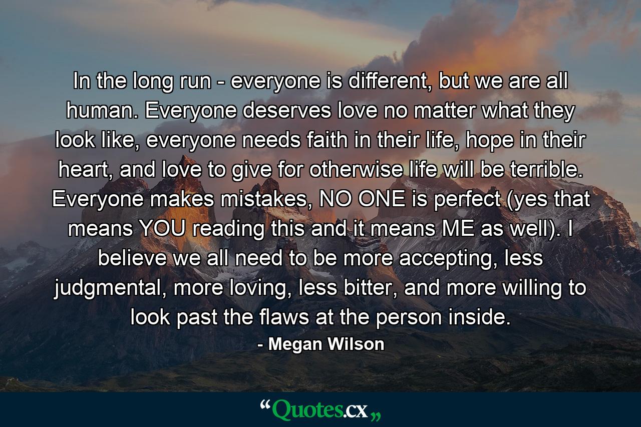 In the long run - everyone is different, but we are all human. Everyone deserves love no matter what they look like, everyone needs faith in their life, hope in their heart, and love to give for otherwise life will be terrible. Everyone makes mistakes, NO ONE is perfect (yes that means YOU reading this and it means ME as well). I believe we all need to be more accepting, less judgmental, more loving, less bitter, and more willing to look past the flaws at the person inside. - Quote by Megan Wilson