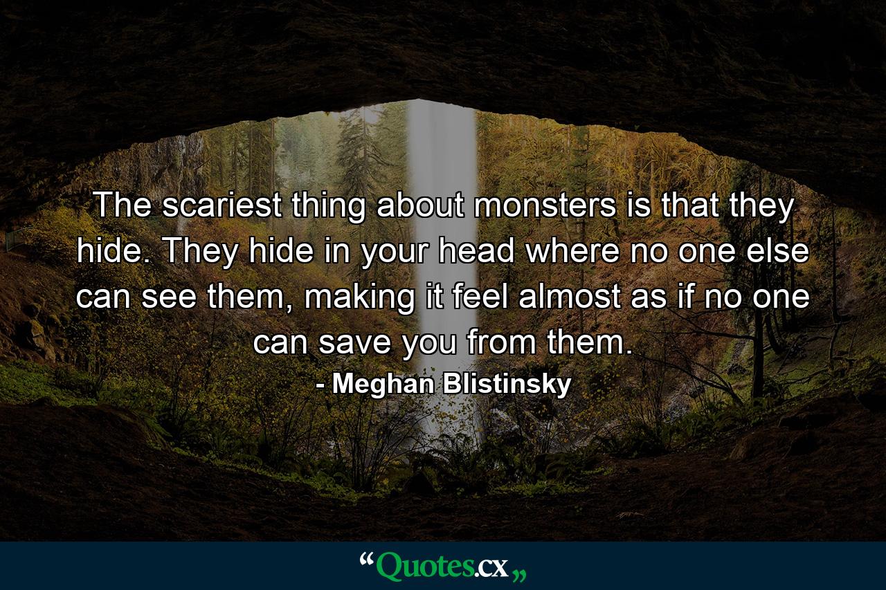 The scariest thing about monsters is that they hide. They hide in your head where no one else can see them, making it feel almost as if no one can save you from them. - Quote by Meghan Blistinsky