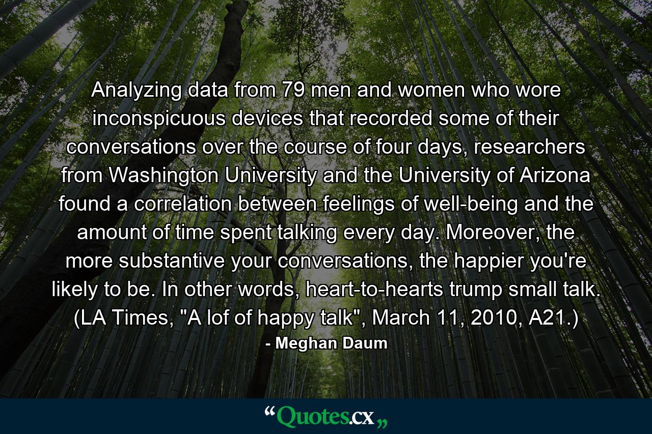 Analyzing data from 79 men and women who wore inconspicuous devices that recorded some of their conversations over the course of four days, researchers from Washington University and the University of Arizona found a correlation between feelings of well-being and the amount of time spent talking every day. Moreover, the more substantive your conversations, the happier you're likely to be. In other words, heart-to-hearts trump small talk. (LA Times, 