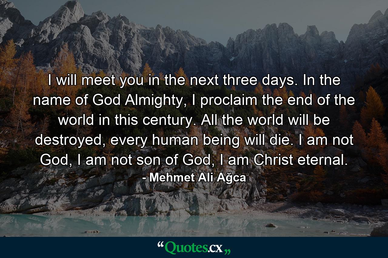 I will meet you in the next three days. In the name of God Almighty, I proclaim the end of the world in this century. All the world will be destroyed, every human being will die. I am not God, I am not son of God, I am Christ eternal. - Quote by Mehmet Ali Ağca