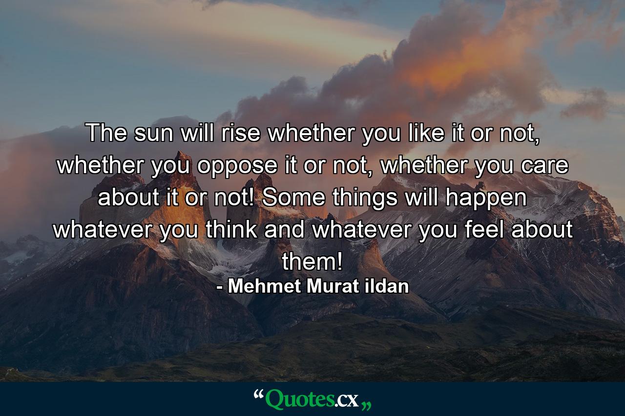 The sun will rise whether you like it or not, whether you oppose it or not, whether you care about it or not! Some things will happen whatever you think and whatever you feel about them! - Quote by Mehmet Murat ildan