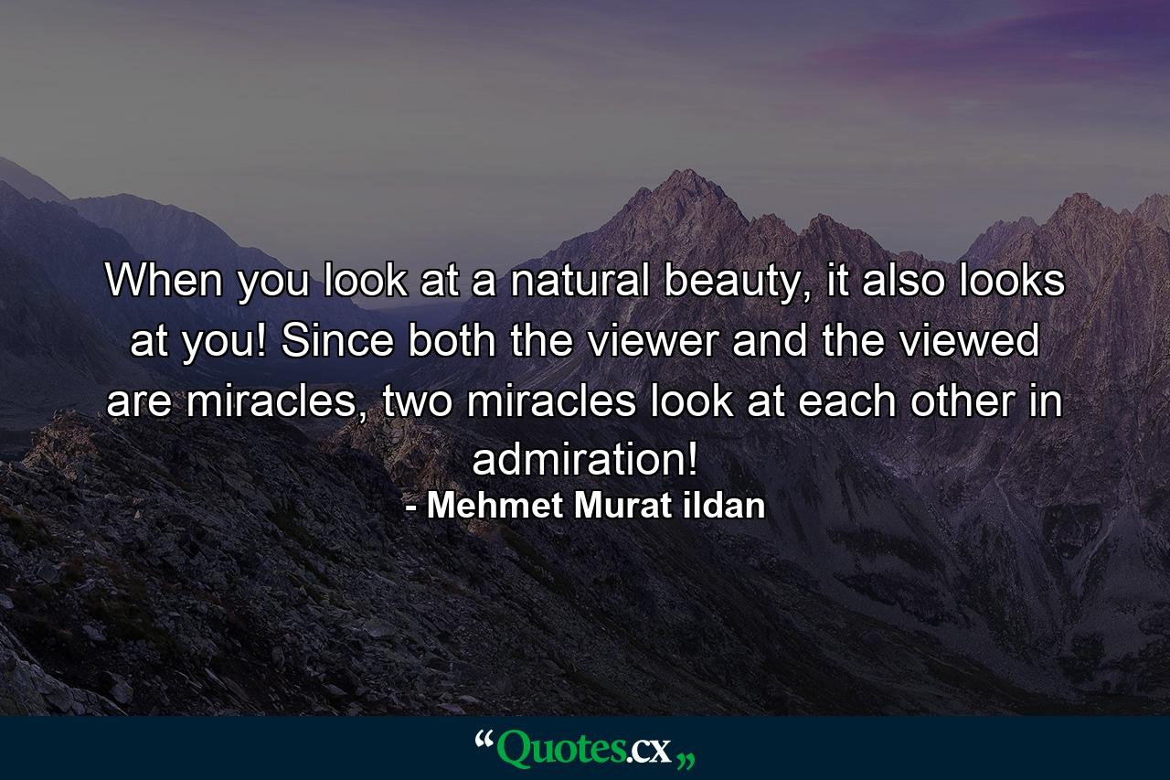 When you look at a natural beauty, it also looks at you! Since both the viewer and the viewed are miracles, two miracles look at each other in admiration! - Quote by Mehmet Murat ildan