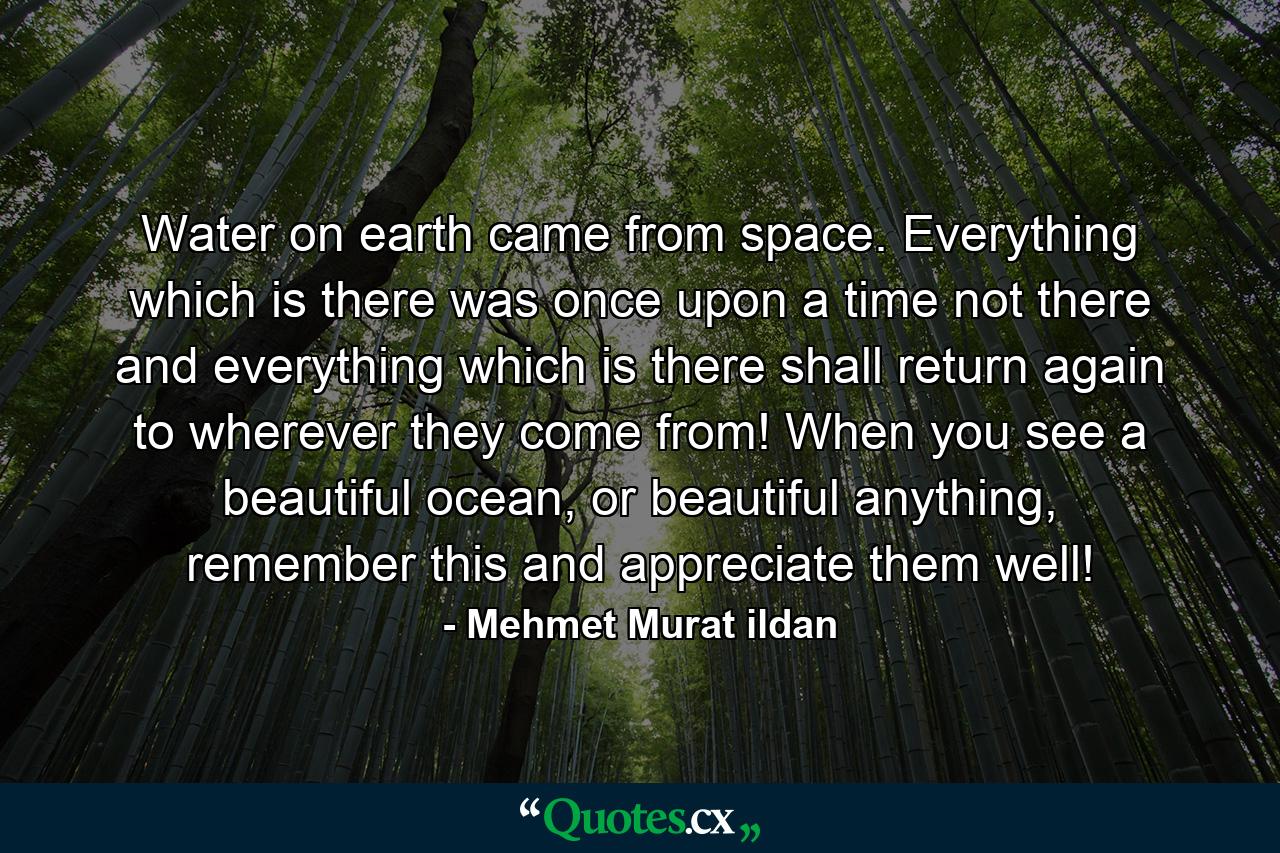 Water on earth came from space. Everything which is there was once upon a time not there and everything which is there shall return again to wherever they come from! When you see a beautiful ocean, or beautiful anything, remember this and appreciate them well! - Quote by Mehmet Murat ildan