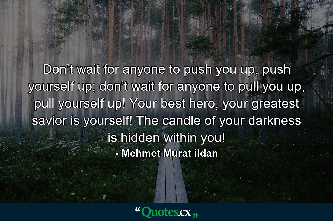 Don’t wait for anyone to push you up, push yourself up; don’t wait for anyone to pull you up, pull yourself up! Your best hero, your greatest savior is yourself! The candle of your darkness is hidden within you! - Quote by Mehmet Murat ildan