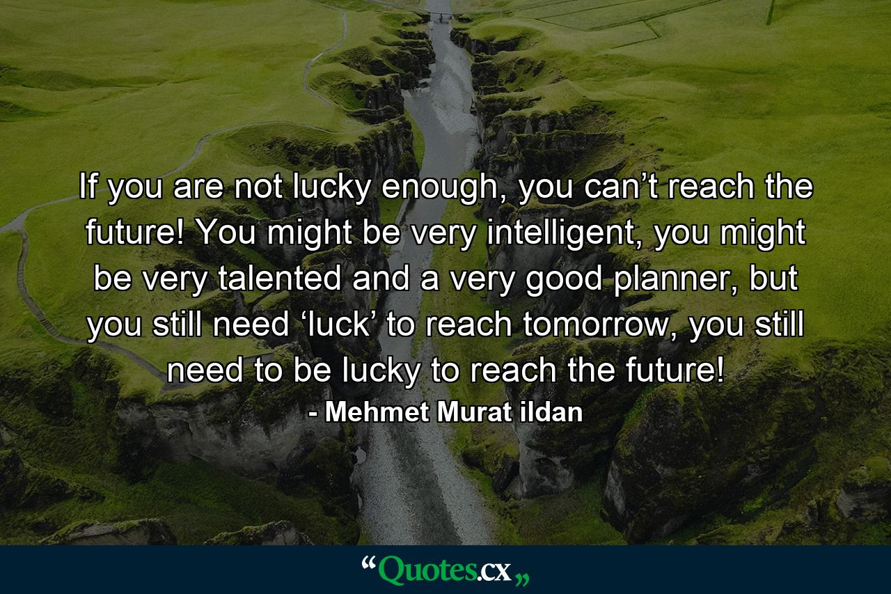 If you are not lucky enough, you can’t reach the future! You might be very intelligent, you might be very talented and a very good planner, but you still need ‘luck’ to reach tomorrow, you still need to be lucky to reach the future! - Quote by Mehmet Murat ildan