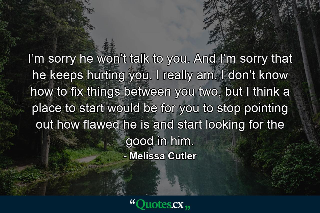 I’m sorry he won’t talk to you. And I’m sorry that he keeps hurting you. I really am. I don’t know how to fix things between you two, but I think a place to start would be for you to stop pointing out how flawed he is and start looking for the good in him. - Quote by Melissa Cutler