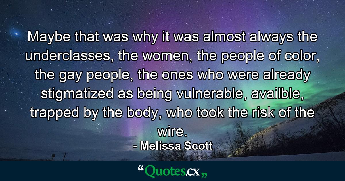 Maybe that was why it was almost always the underclasses, the women, the people of color, the gay people, the ones who were already stigmatized as being vulnerable, availble, trapped by the body, who took the risk of the wire. - Quote by Melissa Scott