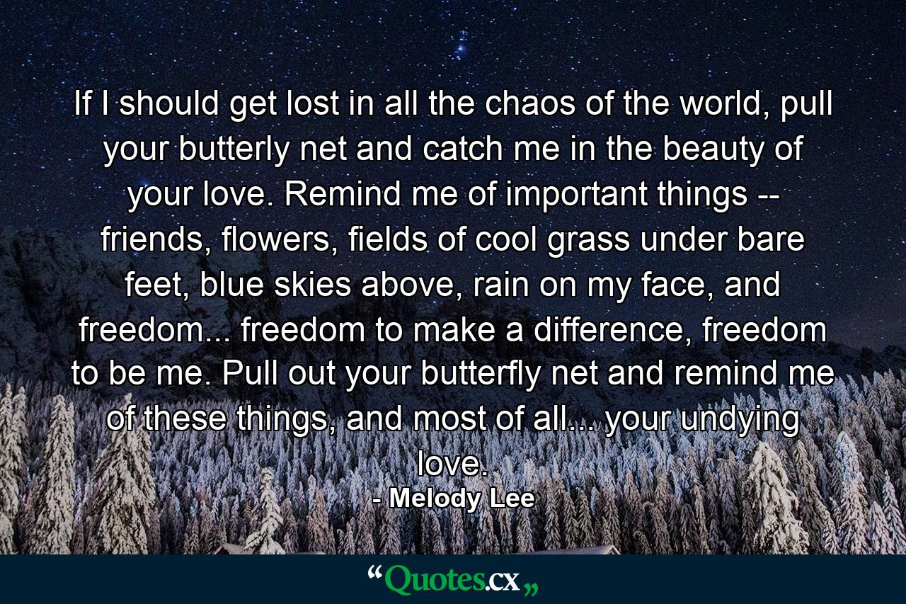 If I should get lost in all the chaos of the world, pull your butterly net and catch me in the beauty of your love. Remind me of important things -- friends, flowers, fields of cool grass under bare feet, blue skies above, rain on my face, and freedom... freedom to make a difference, freedom to be me. Pull out your butterfly net and remind me of these things, and most of all... your undying love. - Quote by Melody Lee