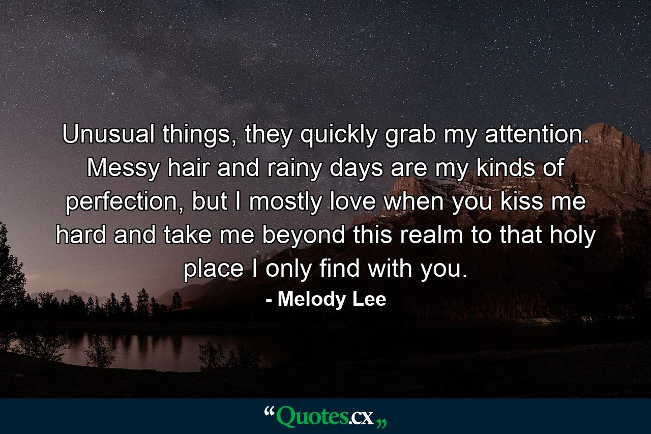 Unusual things, they quickly grab my attention. Messy hair and rainy days are my kinds of perfection, but I mostly love when you kiss me hard and take me beyond this realm to that holy place I only find with you. - Quote by Melody Lee