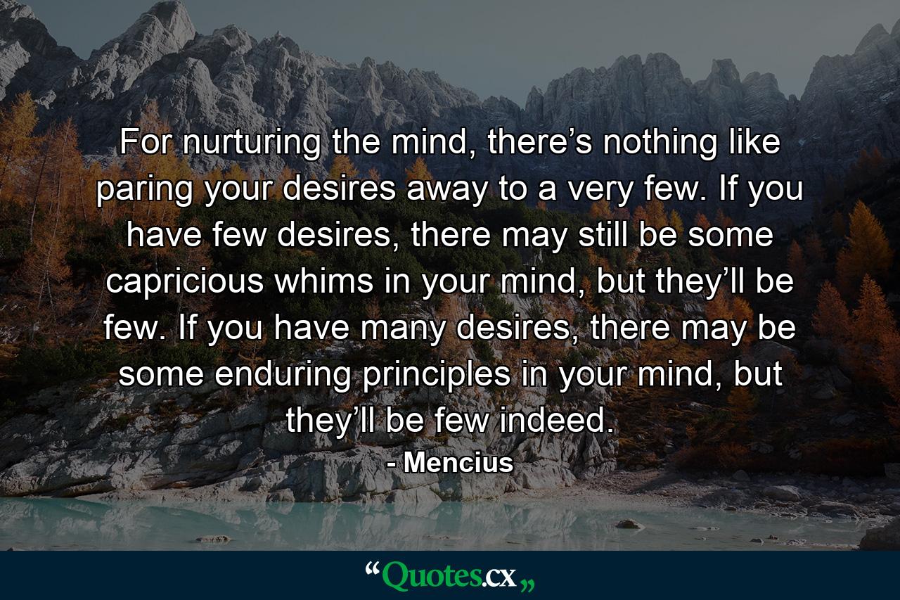 For nurturing the mind, there’s nothing like paring your desires away to a very few. If you have few desires, there may still be some capricious whims in your mind, but they’ll be few. If you have many desires, there may be some enduring principles in your mind, but they’ll be few indeed. - Quote by Mencius