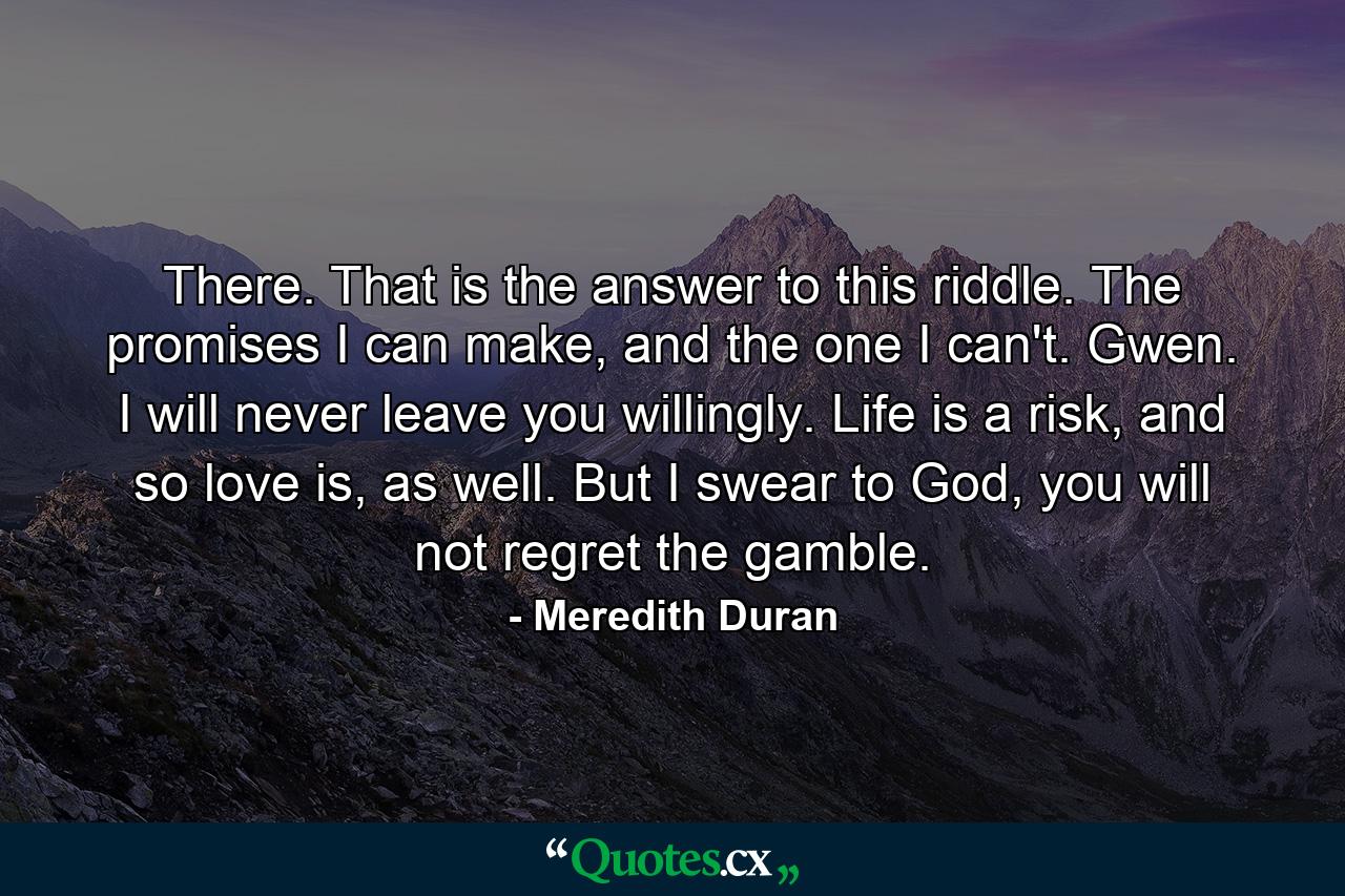 There. That is the answer to this riddle. The promises I can make, and the one I can't. Gwen. I will never leave you willingly. Life is a risk, and so love is, as well. But I swear to God, you will not regret the gamble. - Quote by Meredith Duran