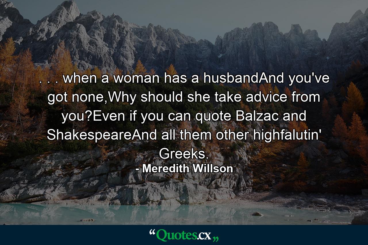 . . . when a woman has a husbandAnd you've got none,Why should she take advice from you?Even if you can quote Balzac and ShakespeareAnd all them other highfalutin' Greeks. - Quote by Meredith Willson